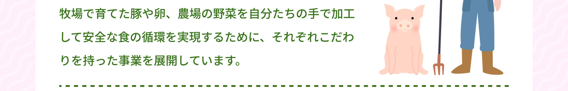 牧場で育てた豚や卵、農場の野菜を自分たちの手で加工して安全な食の循環を実現するために、それぞれこだわりを持った事業を展開しています。