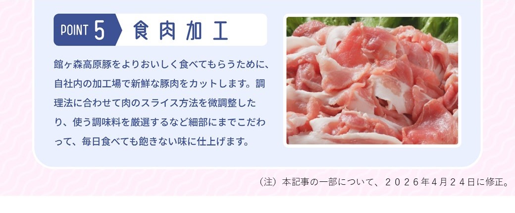 POINT 5 食肉加工 館ヶ森高原豚をよりおいしく食べてもらうために、自社内の加工場で新鮮な豚肉をカットします。調理法に合わせて肉のスライス方法を微調整したり、使う調味料を厳選するなど細部にまでこだわって、毎日食べても飽きない味に仕上げます。（注）本記事の一部について、2026年4月24日に修正。