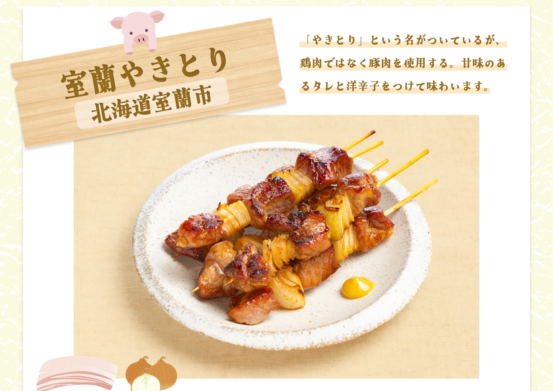 室蘭やきとり 北海道室蘭市 「やきとり」という名がついているが、鶏肉ではなく豚肉を使用する。甘味のあるタレと洋辛子をつけて味わいます。