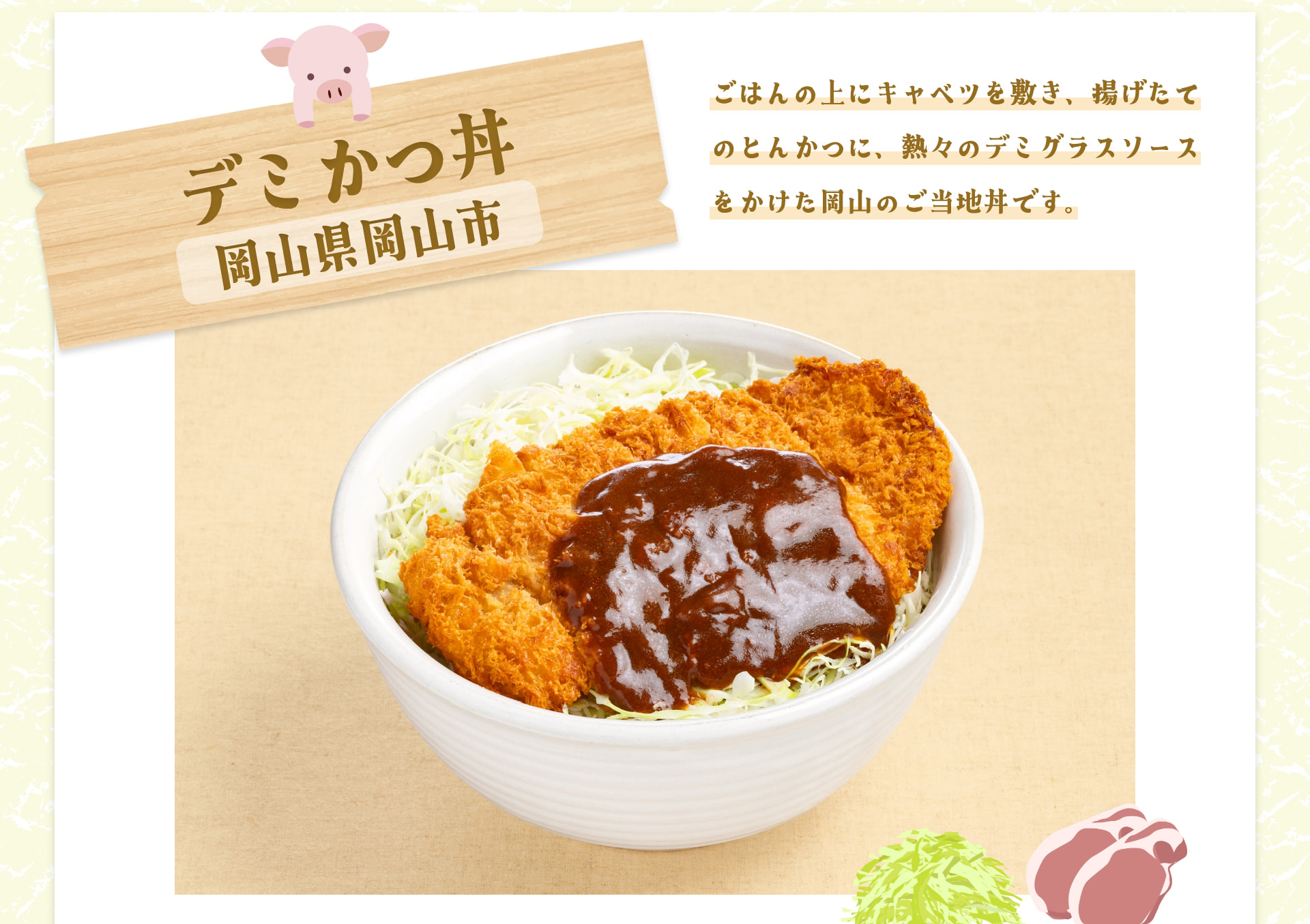 デミかつ丼 岡山県岡山市 ごはんの上にキャベツを敷き、揚げたてのとんかつに、熱々のデミグラスソースをかけた岡山のご当地丼です。