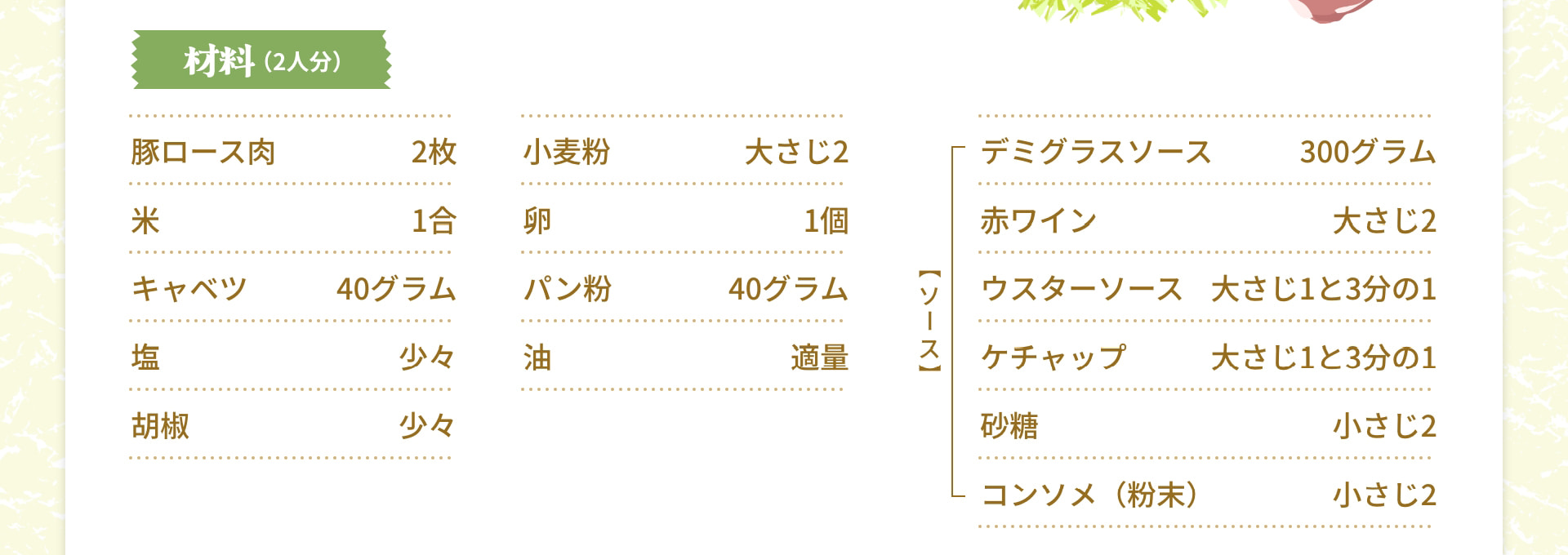 材料（2人分） 豚ロース肉 2枚 米 1合 キャベツ 40グラム 塩 少々 胡椒 少々 小麦粉 大さじ2 卵 1個 パン粉 40グラム 油 適量 【ソース】 デミグラスソース 300グラム 赤ワイン 大さじ2 ウスターソース 大さじ1と3分の1 ケチャップ 大さじ1と3分の1 砂糖 小さじ2 コンソメ（粉末） 小さじ2
