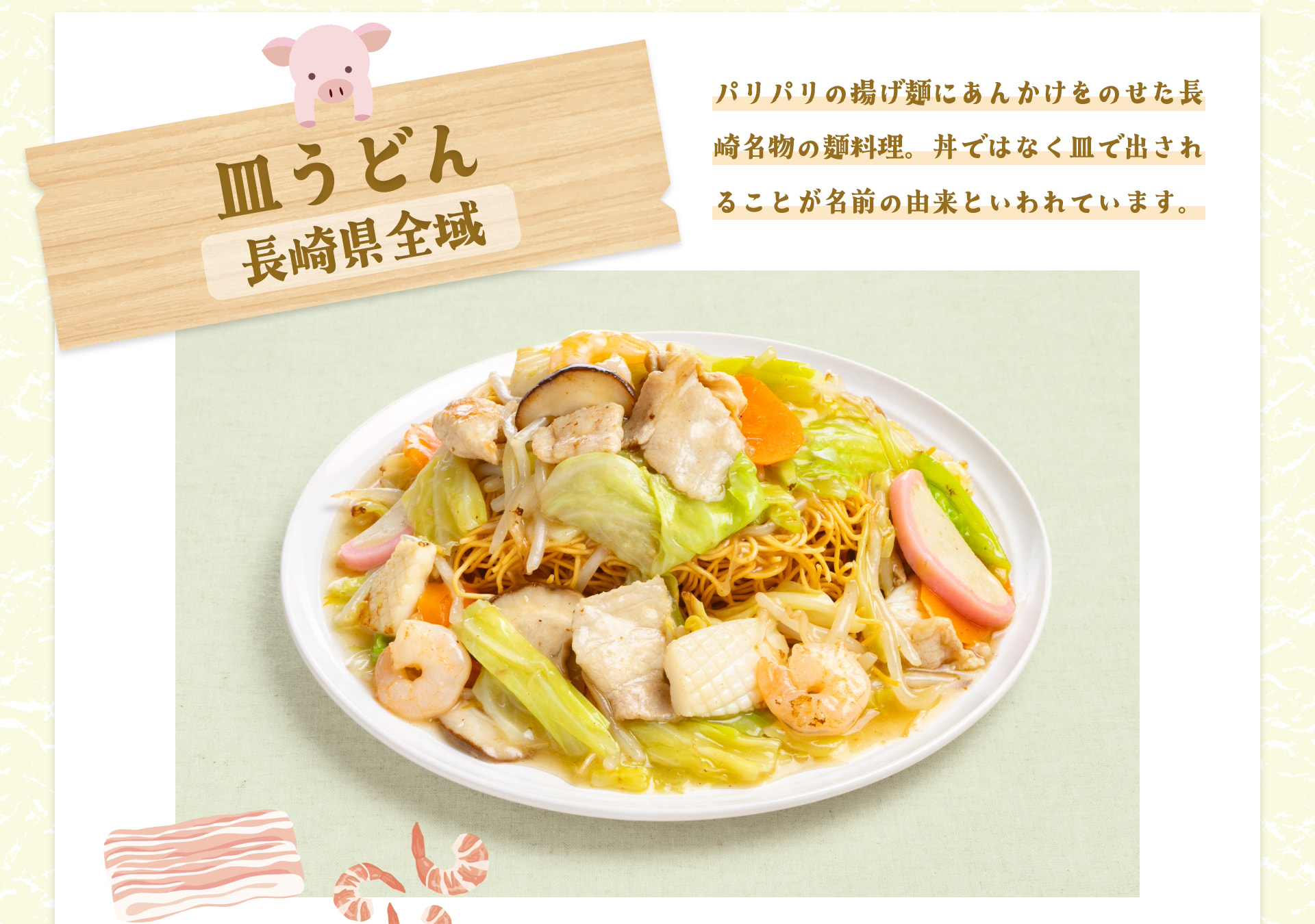 皿うどん 長崎県全域 パリパリの揚げ麺にあんかけをのせた長崎名物の麺料理。丼ではなく皿で出されることが名前の由来といわれています。