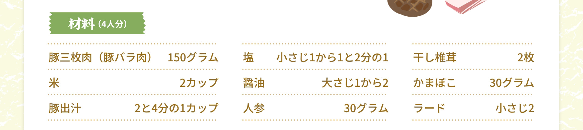 材料（4人分） 豚三枚肉（豚バラ肉） 150グラム 米 2カップ 豚出汁 2と4分の1カップ 塩 小さじ1から1と2分の1 醤油 大さじ1から2 人参 30グラム 干し椎茸 2枚 かまぼこ 30グラム ラード 小さじ2