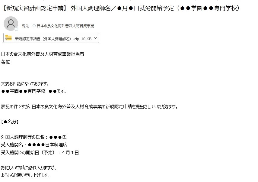 この画像は、日本の食文化海外普及人材育成事業の新規実習計画の認定申請を行う場合の具体例を示した画像です。宛先は日本の食文化海外普及人材育成事業のメールアドレス宛になっており、nihonnosyokubunka@maff.go.jpとなっています。件名は、新規実習計画認定申請を行う旨及び外国人調理師名、就労開始予定年月日が記載してあります。添付物として、新規実習計画認定申請に必要な書類を一つのファイルにまとめ、ジップ化したものを添付しています。また、メール本文には、取組実施機関名、受入機関名、外国人調理師名、受入機関での実習開始予定日を記載しております。