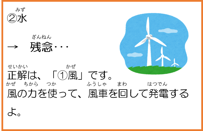 2水。残念。正解は、「1風」です。風の力を使って、風車を回して発電するよ。 