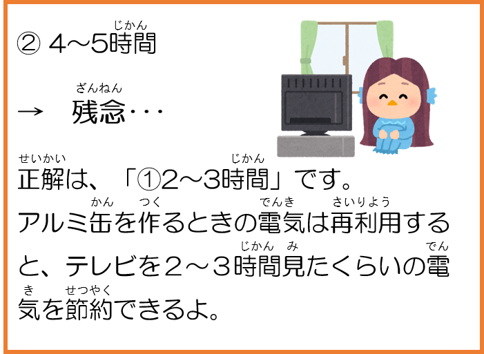 2。4～5時間。残念。正解は、1。２～３時間です。アルミ缶を作るときの電気は再利用すると、テレビを２～３時間見たくらいの電気を節約できるよ。