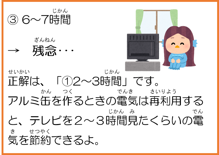 3。6～7時間。残念。正解は、1。２～３時間です。アルミ缶を作るときの電気は再利用すると、テレビを２～３時間見たくらいの電気を節約できるよ。