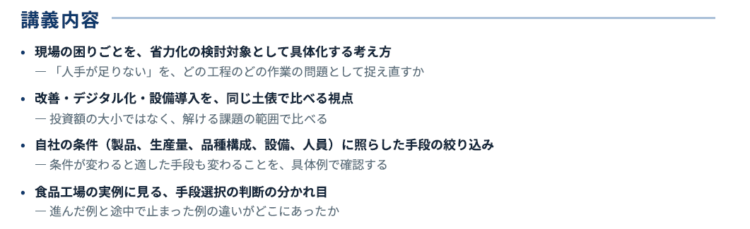省力化に向けた手段選択を学ぶ講義内容を示した画像。現場の困りごとを具体的な検討対象として捉え、人手不足ではなく作業の問題として見直す考え方、改善・デジタル化・設備導入を同じ土俵で比較する視点、自社の製品や生産量、設備、人員などの条件に応じて手段を絞り込む方法、食品工場の事例から手段選択の成否を分ける判断基準を学ぶ。
