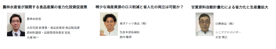 農林水産省からは、大臣官房新事業・食品産業部食品製造課 原材料調達・品質管理改善室 室長の大塚裕一氏が登壇し、「農林水産省が展開する食品産業の省力化投資促進策」をテーマに、食品産業の省力化に向けた国の施策について説明します。  東洋ナッツ食品株式会社からは、生産本部長補佐の倉内敏章氏が登壇し、「稀少な海産資源のロス削減と省人化の両立は可能か？」をテーマに、限りある海産資源を有効に活用しながら、食品ロスの削減と製造工程の省人化を両立する取組を紹介します。  日興食品株式会社からは、シニアアドバイザーの文室博之氏が登壇し、「甘夏原料自動計量化による省力化と生産量拡大」をテーマに、甘夏原料の計量工程を自動化することで、作業負担の軽減と生産量の拡大につなげた取組を紹介します。