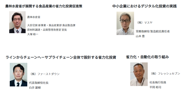 農林水産省からは、大臣官房新事業・食品産業部食品製造課 原材料調達・品質管理改善室 室長の大塚裕一氏が登壇し、「農林水産省が展開する食品産業の省力化投資促進策」をテーマに、食品産業の人手不足への対応や、省力化投資を後押しする施策について紹介します。  株式会社マスヤからは、常務取締役 製造統括責任者の山本豊氏が登壇し、「中小企業におけるデジタル化投資の実践」をテーマに、中小食品企業がデジタル技術を活用し、業務や製造現場の改善に取り組む実践事例を紹介します。株式会社ファーストダウンからは、代表取締役社長の白井雄樹氏が登壇し、「ラインからチェーンへ～サプライチェーン全体で設計する省力化投資」をテーマに、個々の製造ラインにとどまらず、サプライチェーン全体を見据えて省力化投資を設計する考え方と取組を紹介します。  株式会社フレッシュセブンからは、社長執行役員の平岡裕司氏が登壇し、「省力化・自動化の取り組み」をテーマに、食品製造現場における省力化・自動化の実践について紹介します。