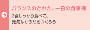 バランスのとれた、一日の食事例：3食しっかり食べて、元気なからだをつくろう