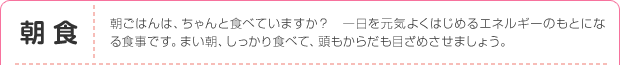 朝食：朝ごはんは、ちゃんと食べていますか？　一日を元気よくはじめるエネルギーのもとになる食事です。まい朝、しっかり食べて、頭もからだも目ざめさせましょう。