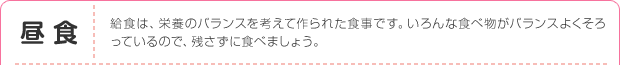 昼食：給食は、栄養のバランスを考えて作られた食事です。いろんな食べ物がバランスよくそろっているので、残さずに食べましょう。