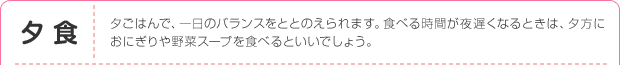 夕食：夕ごはんで、一日のバランスをととのえられます。食べる時間が夜遅くなるときは、夕方におにぎりや野菜スープを食べるといいでしょう。