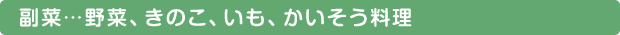 副菜…野菜、きのこ、いも、かいそう料理