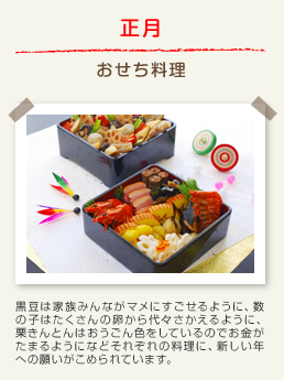 正月 おせち料理：黒豆は家族みんながマメにすごせるように、数の子はたくさんの卵から代々さかえるように、栗きんとんはおうごん色をしているのでお金がたまるようになどそれぞれの料理に、新しい年への願いがこめられています。