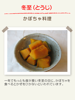 冬至（とうじ） かぼちゃ料理：一年でもっとも夜が長い冬至の日に、かぼちゃを食べるとかぜをひかないといわれています。