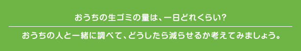 おうちの生ゴミの量は、一日どれくらい? おうちの人と一緒に調べて、どうしたら減らせるか考えてみましょう。