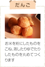 だんご お米を粉にしたものをこね、蒸したりゆでたりしたものを丸めてつくります