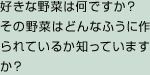 好きな野菜は何ですか？　その野菜はどんなふうに作られているか知っていますか？