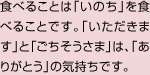 食べることは「いのち」を食べることです。「いただきます」と「ごちそうさま」は、「ありがとう」の気持ちです。