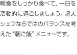 朝食をしっかり食べて、一日を活動的に過ごしましょう。超人シェフならではのバランスを考えた“朝ご飯”メニューです。