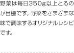 野菜は毎日350g以上とるのが目標です。野菜をさまざまな味で調味するオリジナルレシピです。