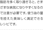 脂肪を多く取り過ぎると、さまざまな病気になりやすくなるので注意が必要です。使う油の量を控えた美味しく満足できるレシピです。