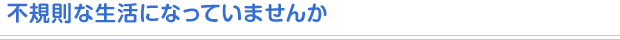 不規則な生活になっていませんか
