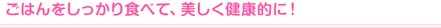 ごはんをしっかり食べて、美しく健康的に！