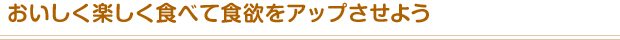おいしく楽しく食べて食欲をアップさせよう