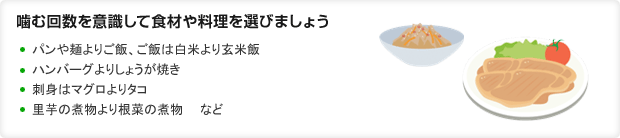 噛む回数を意識して食材や料理を選びましょう ・パンや麺よりご飯、ご飯は白米より玄米飯・ハンバーグよりしょうが焼き・刺身はマグロよりタコ・里芋の煮物より根菜の煮物 など