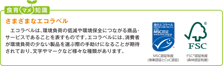 食育豆知識:さまざまなエコラベル
エコラベルは、環境負荷の低減や環境保全につながる商品・サービスであることを表すものです。エコラベルには、消費者が環境負荷の少
ない製品を選ぶ際の手助けになることが期待されており、文字やマークなど様々な種類があります。