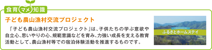 食育豆知識:子ども農山漁村交流プロジェクト
「子ども農山漁村プロジェクト」は、子供たちの学ぶ意欲や自立心、思いやりの心、規範意識などを育み、力強い成長を支える教育活動とし
て、農山漁村等での宿泊体験活動を推進するものです。