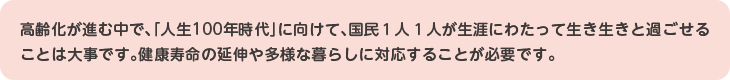 高齢化が進む中で、「人生100年時代」に向けて、国民１人１人が生涯にわたって生き生きと過ごせることは大事です。健康寿命の延伸や多様な暮らしに対応することが必要です。