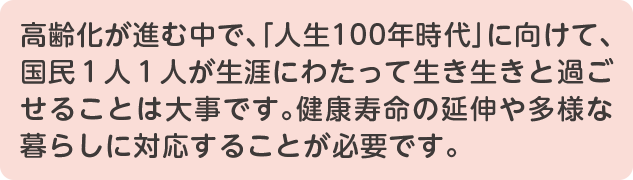 スマートフォン用テキスト　高齢化が進む中で、「人生100年時代」に向けて、国民１人１人が生涯にわたって生き生きと過ごせることは大事です。健康寿命の延伸や多様な暮らしに対応することが必要です。