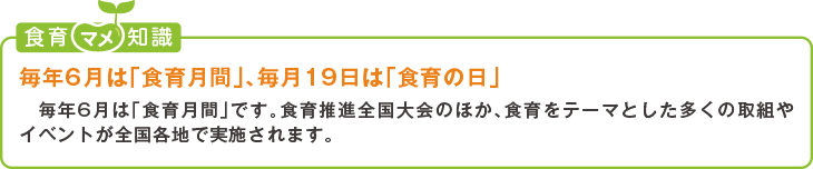 食育豆知識:毎年6月は「食育月間」、毎月19日は「食育の日」毎年6月は「食育月間」です。食育推進全国大会のほか、食育をテーマとした多くの取組やイベントが全国各地で実施されます。