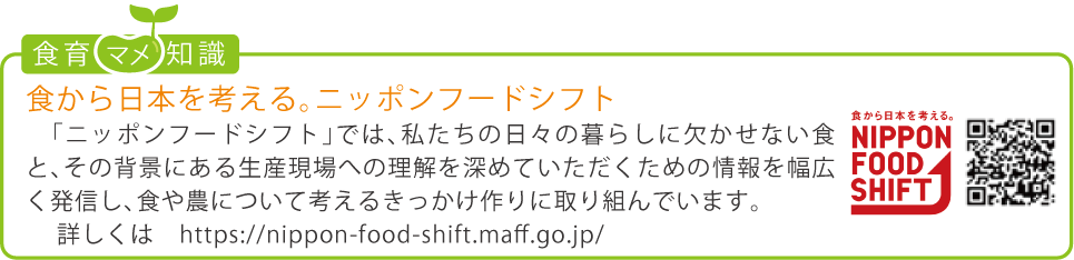 食育豆知識：「食から日本を考える。ニッポンフードシフト」 「ニッポンフードシフト」では、私たちの日々の暮らしに欠かせない食と、その背景にある生産現場への理解を深めていただくための情報を幅広く発信し、食や農について考えるきっかけ作りに取り組んでいます。