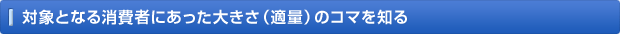 対象となる消費者にあった大きさ（適量）のコマを知る