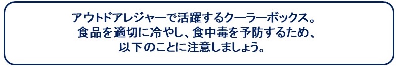 アウトドアレジャーで活躍するクーラーボックス。食品を適切に冷やし、食中毒を予防するため、以下のことに注意しましょう。