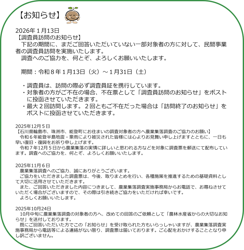 【お知らせ】2026年１月13日 【調査員訪問のお知らせ】 　下記の期間に、まだご回答いただいていない一部対象者の方に対して、民間事業者の調査員訪問を実施いたします。 　調査へのご協力を、何とぞ、よろしくお願いいたします。 　 　期間：令和８年１月13日（火）～１月31日（土） 　 　・調査員は、訪問の際必ず調査員証を携行しています。 　・対象者の方がご不在の場合、不在票として「調査員訪問のお知らせ」をポスト 　　に投函させていただきます。 　・最大２回訪問します。２回ともご不在だった場合は「訪問終了のお知らせ」を 　　ポストに投函させていただきます。 　 2025年12月５日 【石川県輪島市、珠洲市、能登町にお住まいの調査対象者の方へ農業集落調査のご協力のお願い】 　令和６年能登半島地震・豪雨により被災された皆様には心よりお見舞い申し上げますとともに、一日も早い復旧・復興をお祈り申し上げます。 　令和７年12月５日から農業集落の実情に詳しいと思われる方などを対象に調査票を郵送にて配布しています。調査へのご協力を、何とぞ、よろしくお願いいたします。  2025年11月６日　 　農業集落調査へのご協力、誠にありがとうございます。 　ご協力をいただきました調査票は、今後、取りまとめを行い、各種施策を推進するための基礎資料として大切に活用させていただきます。 　また、ご回答いただきました内容につきまして、農業集落調査実施事務局からお電話で、お尋ねさせていただく場合がございますので、その際は引き続きご協力をいただければ幸いです。 　よろしくお願いいたします。  2025年10月24日　10月中旬に農業集落調査の対象者の方へ、改めての回答のご依頼として「農林水産省からの大切なお知らせ」を送付しております。 　既にご回答いただいた方でこの「お知らせ」を受け取られた方もいらっしゃいますが、農業集落調査実施事務局から電話等による連絡がない限り、調査票は届いております。ご心配をおかけすることとなり申し訳ございません。 