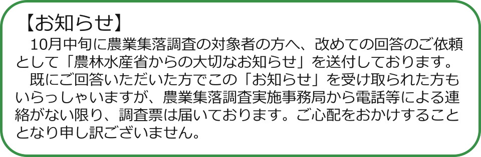お知らせ　10月中旬に農業集落調査の対象者の方へ、改めての回答のご依頼として「農林水産省からの大切なお知らせ」を送付しております。 　既にご回答いただいた方でこの「お知らせ」を受け取られた方もいらっしゃいますが、農業集落調査実施事務局から電話等による連絡がない限り、調査票は届いております。ご心配をおかけすることとなり申し訳ございません。 