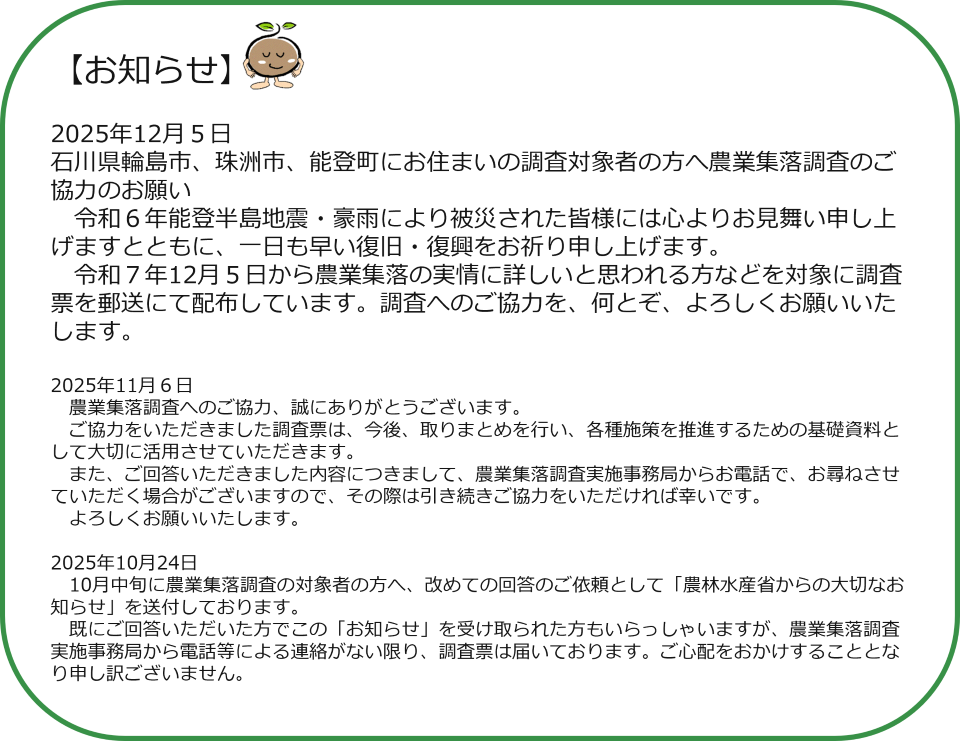 お知らせ　2025年12月５日 石川県輪島市、珠洲市、能登町にお住まいの調査対象者の方へ農業集落調査のご協力のお願い 　令和６年能登半島地震・豪雨により被災された皆様には心よりお見舞い申し上げますとともに、一日も早い復旧・復興をお祈り申し上げます。 　令和７年12月５日から農業集落の実情に詳しいと思われる方などを対象に調査票を郵送にて配布しています。調査へのご協力を、何とぞ、よろしくお願いいたします。  2025年11月６日　 　農業集落調査へのご協力、誠にありがとうございます。 　ご協力をいただきました調査票は、今後、取りまとめを行い、各種施策を推進するための基礎資料として大切に活用させていただきます。 　また、ご回答いただきました内容につきまして、農業集落調査実施事務局からお電話で、お尋ねさせていただく場合がございますので、その際は引き続きご協力をいただければ幸いです。 　よろしくお願いいたします。  2025年10月24日　10月中旬に農業集落調査の対象者の方へ、改めての回答のご依頼として「農林水産省からの大切なお知らせ」を送付しております。 　既にご回答いただいた方でこの「お知らせ」を受け取られた方もいらっしゃいますが、農業集落調査実施事務局から電話等による連絡がない限り、調査票は届いております。ご心配をおかけすることとなり申し訳ございません。 